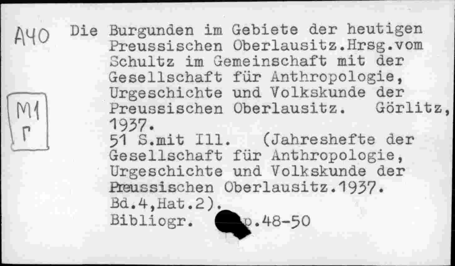 ﻿A4 О
Die Burgunder! im Gebiete der heutigen Preussischen Oberlausitz.Hrsg.vom Schultz im Gemeinschaft mit der Gesellschaft für Anthropologie, Urgeschichte und Volkskunde der Preussischen Oberlausitz. Görlitz, 1937.
51 S.mit Ill. (Jahreshefte der Gesellschaft für Anthropologie, Urgeschichte und Volkskunde der Preussischen Oberlausitz. 1937. Bd.4,Hat.2).
Bibliogr.	48-50